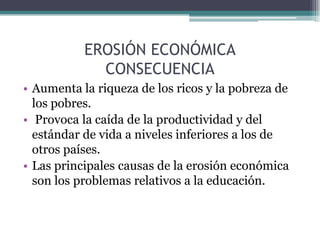EROSIÓN ECONÓMICA
CONSECUENCIA
• Aumenta la riqueza de los ricos y la pobreza de
los pobres.
• Provoca la caída de la productividad y del
estándar de vida a niveles inferiores a los de
otros países.
• Las principales causas de la erosión económica
son los problemas relativos a la educación.
 