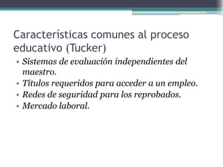 Características comunes al proceso
educativo (Tucker)
• Sistemas de evaluación independientes del
maestro.
• Títulos requeridos para acceder a un empleo.
• Redes de seguridad para los reprobados.
• Mercado laboral.
 