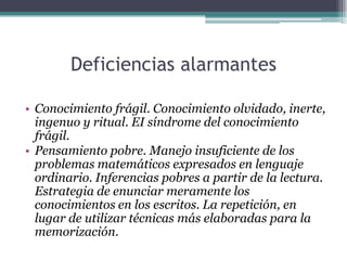Deficiencias alarmantes
• Conocimiento frágil. Conocimiento olvidado, inerte,
ingenuo y ritual. EI síndrome del conocimiento
frágil.
• Pensamiento pobre. Manejo insuficiente de los
problemas matemáticos expresados en lenguaje
ordinario. Inferencias pobres a partir de la lectura.
Estrategia de enunciar meramente los
conocimientos en los escritos. La repetición, en
lugar de utilizar técnicas más elaboradas para la
memorización.
 