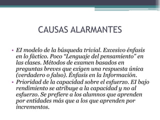 CAUSAS ALARMANTES
• EI modelo de la búsqueda trivial. Excesivo énfasis
en lo fáctico. Poco “Lenguaje del pensamiento" en
las clases. Métodos de examen basados en
preguntas breves que exigen una respuesta única
(verdadero o falso). Énfasis en la Información.
• Prioridad de la capacidad sobre el esfuerzo. EI bajo
rendimiento se atribuye a la capacidad y no al
esfuerzo. Se prefiere a los alumnos que aprenden
por entidades más que a los que aprenden por
incrementos.
 