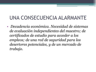 UNA CONSECUENCIA ALARMANTE
• Decadencia económica. Necesidad de sistemas
de evaluación independientes del maestro; de
certificados de estudio para acceder a los
empleos; de una red de seguridad para los
desertores potenciales, y de un mercado de
trabajo.
 