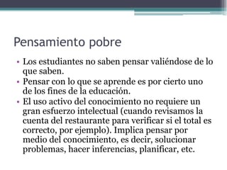 Pensamiento pobre
• Los estudiantes no saben pensar valiéndose de lo
que saben.
• Pensar con lo que se aprende es por cierto uno
de los fines de la educación.
• El uso activo del conocimiento no requiere un
gran esfuerzo intelectual (cuando revisamos la
cuenta del restaurante para verificar si el total es
correcto, por ejemplo). Implica pensar por
medio del conocimiento, es decir, solucionar
problemas, hacer inferencias, planificar, etc.
 