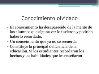 Conocimiento olvidado
• EI conocimiento ha desaparecido de la mente de
los alumnos que alguna vez lo tuvieron y podrían
haberlo recordado.
• Un conocimiento que ya no se recuerda
• Constituye la principal deficiencia de la
educación. Si los estudiantes recordaran los
hechos y las habilidades que les enseñaron
 