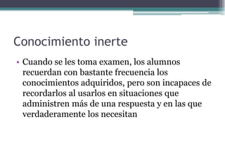 Conocimiento inerte
• Cuando se les toma examen, los alumnos
recuerdan con bastante frecuencia los
conocimientos adquiridos, pero son incapaces de
recordarlos al usarlos en situaciones que
administren más de una respuesta y en las que
verdaderamente los necesitan
 