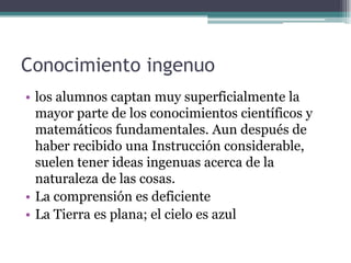 Conocimiento ingenuo
• los alumnos captan muy superficialmente la
mayor parte de los conocimientos científicos y
matemáticos fundamentales. Aun después de
haber recibido una Instrucción considerable,
suelen tener ideas ingenuas acerca de la
naturaleza de las cosas.
• La comprensión es deficiente
• La Tierra es plana; el cielo es azul
 