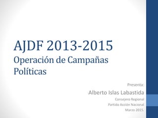 AJDF 2013-2015
Operación de Campañas
Políticas
Presenta:
Alberto Islas Labastida
Consejero Regional
Partido Acción Nacional
Marzo 2015.
 