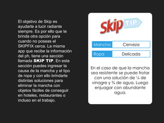 El objetivo de Skip es 
ayudarte a lucir radiante 
siempre. Es por ello que te 
brinda otra opción para 
cuando no poseas el 
SKIPFIX cerca. La misma 
app que recibe la información 
del ph, tiene una sección 
llamada SKIP TIP. En esta 
sección puedes ingresar la 
causa de la mancha y el tipo 
de ropa y con ello brindarte 
distintas soluciones para 
eliminar la mancha con 
objetos fáciles de conseguir 
en hoteles, restaurantes o 
incluso en el trabajo. 
Mancha Cerveza 
Ropa Delicada 
En el caso de que la mancha 
sea resistente se puede frotar 
con una solución de ¼ de 
vinagre y ¾ de agua. Luego 
enjuagar con abundante 
agua. 
