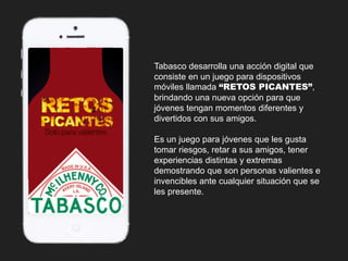Tabasco desarrolla una acción digital que 
consiste en un juego para dispositivos 
móviles llamada “RETOS PICANTES”, 
brindando una nueva opción para que 
jóvenes tengan momentos diferentes y 
divertidos con sus amigos. 
Es un juego para jóvenes que les gusta 
tomar riesgos, retar a sus amigos, tener 
experiencias distintas y extremas 
demostrando que son personas valientes e 
invencibles ante cualquier situación que se 
les presente. 
 