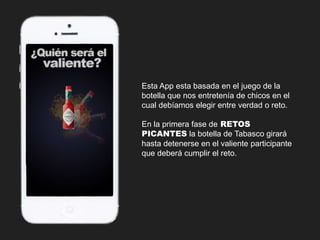Esta App esta basada en el juego de la 
botella que nos entretenía de chicos en el 
cual debíamos elegir entre verdad o reto. 
En la primera fase de RETOS 
PICANTES la botella de Tabasco girará 
hasta detenerse en el valiente participante 
que deberá cumplir el reto. 
 