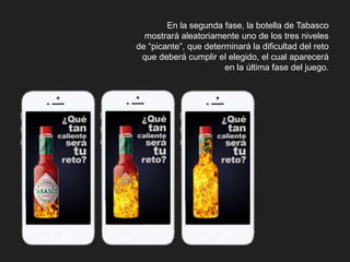 En la segunda fase, la botella de Tabasco 
mostrará aleatoriamente uno de los tres niveles 
de “picante”, que determinará la dificultad del reto 
que deberá cumplir el elegido, el cual aparecerá 
en la última fase del juego. 
 