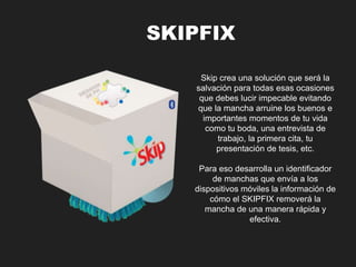 Skip crea una solución que será la 
salvación para todas esas ocasiones 
que debes lucir impecable evitando 
que la mancha arruine los buenos e 
importantes momentos de tu vida 
como tu boda, una entrevista de 
trabajo, la primera cita, tu 
presentación de tesis, etc. 
Para eso desarrolla un identificador 
de manchas que envía a los 
dispositivos móviles la información de 
cómo el SKIPFIX removerá la 
mancha de una manera rápida y 
efectiva. 
SKIPFIX 
 