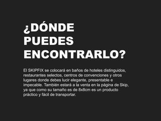 ¿DÓNDE 
PUEDES 
ENCONTRARLO? 
El SKIPFIX se colocará en baños de hoteles distinguidos, 
restaurantes selectos, centros de convenciones y otros 
lugares donde debes lucir elegante, presentable e 
impecable. También estará a la venta en la página de Skip, 
ya que como su tamaño es de 8x8cm es un producto 
práctico y fácil de transportar. 
 