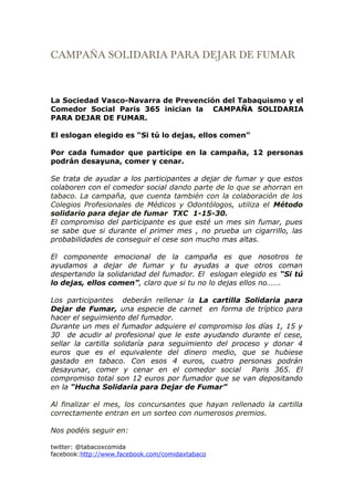 CAMPAÑA SOLIDARIA PARA DEJAR DE FUMAR



La Sociedad Vasco-Navarra de Prevención del Tabaquismo y el
Comedor Social Paris 365 inician la CAMPAÑA SOLIDARIA
PARA DEJAR DE FUMAR.

El eslogan elegido es “Si tú lo dejas, ellos comen”

Por cada fumador que participe en la campaña, 12 personas
podrán desayuna, comer y cenar.

Se trata de ayudar a los participantes a dejar de fumar y que estos
colaboren con el comedor social dando parte de lo que se ahorran en
tabaco. La campaña, que cuenta también con la colaboración de los
Colegios Profesionales de Médicos y Odontólogos, utiliza el Método
solidario para dejar de fumar TXC 1-15-30.
El compromiso del participante es que esté un mes sin fumar, pues
se sabe que si durante el primer mes , no prueba un cigarrillo, las
probabilidades de conseguir el cese son mucho mas altas.

El componente emocional de la campaña es que nosotros te
ayudamos a dejar de fumar y tu ayudas a que otros coman
despertando la solidaridad del fumador. El eslogan elegido es “Si tú
lo dejas, ellos comen”, claro que si tu no lo dejas ellos no…….

Los participantes deberán rellenar la La cartilla Solidaria para
Dejar de Fumar, una especie de carnet en forma de tríptico para
hacer el seguimiento del fumador.
Durante un mes el fumador adquiere el compromiso los días 1, 15 y
30 de acudir al profesional que le este ayudando durante el cese,
sellar la cartilla solidaría para seguimiento del proceso y donar 4
euros que es el equivalente del dinero medio, que se hubiese
gastado en tabaco. Con esos 4 euros, cuatro personas podrán
desayunar, comer y cenar en el comedor social          Paris 365. El
compromiso total son 12 euros por fumador que se van depositando
en la “Hucha Solidaria para Dejar de Fumar”

Al finalizar el mes, los concursantes que hayan rellenado la cartilla
correctamente entran en un sorteo con numerosos premios.

Nos podéis seguir en:

twitter: @tabacoxcomida
facebook:http://www.facebook.com/comidaxtabaco
 