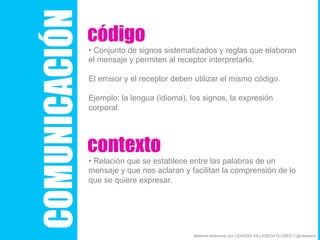 COMUNICACIÓN
código
• Conjunto de signos sistematizados y reglas que elaboran
el mensaje y permiten al receptor interpretarlo.
El emisor y el receptor deben utilizar el mismo código.
Ejemplo: la lengua (idioma), los signos, la expresión
corporal.
contexto
• Relación que se establece entre las palabras de un
mensaje y que nos aclaran y facilitan la comprensión de lo
que se quiere expresar.
Material elaborado por CLAUDIA VILLASECA FLORES // @villaseca
 