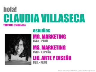CLAUDIA VILLASECA
hola!
MG. MARKETING
MS. MARKETING
LIC. ARTE Y DISEÑO
ESAN - PERÚ
ESIC - ESPAÑA
USIL - PERÚ
estudios
Material elaborado por CLAUDIA VILLASECA FLORES // @villaseca
TWITTER: @villaseca
 