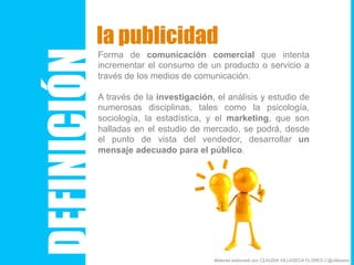 DEFINICIÓN
la publicidad
Forma de comunicación comercial que intenta
incrementar el consumo de un producto o servicio a
través de los medios de comunicación.
A través de la investigación, el análisis y estudio de
numerosas disciplinas, tales como la psicología,
sociología, la estadística, y el marketing, que son
halladas en el estudio de mercado, se podrá, desde
el punto de vista del vendedor, desarrollar un
mensaje adecuado para el público.
Material elaborado por CLAUDIA VILLASECA FLORES // @villaseca
 