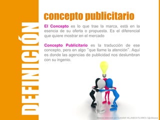 El Concepto es lo que trae la marca, está en la
esencia de su oferta o propuesta. Es el diferencial
que quiere mostrar en el mercado
Concepto Publicitario es la traducción de ese
concepto, pero en algo “que llame la atención”. Aquí
es donde las agencias de publicidad nos deslumbran
con su ingenio.
concepto publicitario
Material elaborado por CLAUDIA VILLASECA FLORES // @villaseca
DEFINICIÓN
 