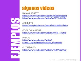 MAMÁ LUCHETTI
https://www.youtube.com/watch?v=RfdLxB63bcQ
https://www.youtube.com/watch?v=58V1tJhHtBY
AXE EXITE
https://www.youtube.com/watch?v=Nc8MMYIZ44o
COCA COLA LIGHT
https://www.youtube.com/watch?v=X6ufT4Huhrs
HALLAS
https://www.youtube.com/watch?
v=a44UIUqcn1k&feature=player_embedded
CUY MÁGICO
https://www.youtube.com/watch?v=lblO7kbD0wU
algunos videos
Material elaborado por CLAUDIA VILLASECA FLORES // @villaseca
EJEMPLOS
 