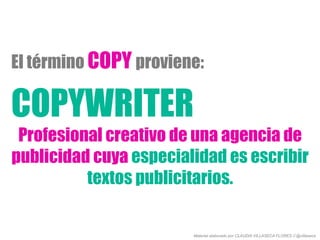 COPYWRITER
Profesional creativo de una agencia de
publicidad cuya especialidad es escribir
textos publicitarios.
El término COPY proviene:
Material elaborado por CLAUDIA VILLASECA FLORES // @villaseca
 