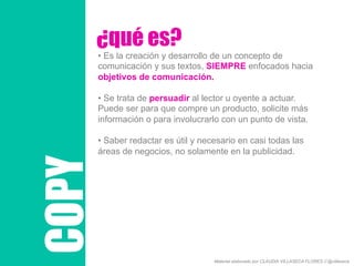 COPY
¿qué es?
• Es la creación y desarrollo de un concepto de
comunicación y sus textos, SIEMPRE enfocados hacia
objetivos de comunicación.
• Se trata de persuadir al lector u oyente a actuar.
Puede ser para que compre un producto, solicite más
información o para involucrarlo con un punto de vista.
• Saber redactar es útil y necesario en casi todas las
áreas de negocios, no solamente en la publicidad.
Material elaborado por CLAUDIA VILLASECA FLORES // @villaseca
 