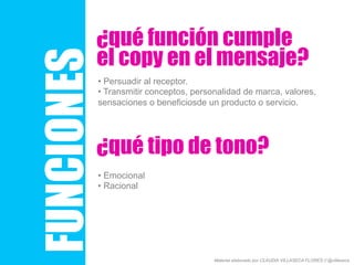 FUNCIONES
¿qué función cumple
• Persuadir al receptor.
• Transmitir conceptos, personalidad de marca, valores,
sensaciones o beneficiosde un producto o servicio.
el copy en el mensaje?
¿qué tipo de tono?
• Emocional
• Racional
Material elaborado por CLAUDIA VILLASECA FLORES // @villaseca
 