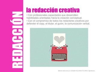 REDACCIÓN
la redacción creativa
• Con profesionales capacitados que desarrollen
habilidades orientadas hacia la creación conceptual.
• Con el compromiso de todos los redactores creativos por
defender el copy, el titular, el guión, la comunicación verbal.
Material elaborado por CLAUDIA VILLASECA FLORES // @villaseca
 