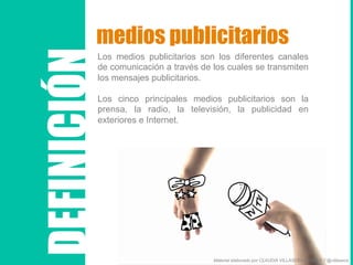 medios publicitarios
Los medios publicitarios son los diferentes canales
de comunicación a través de los cuales se transmiten
los mensajes publicitarios.
Los cinco principales medios publicitarios son la
prensa, la radio, la televisión, la publicidad en
exteriores e Internet.
DEFINICIÓN
Material elaborado por CLAUDIA VILLASECA FLORES // @villaseca
 