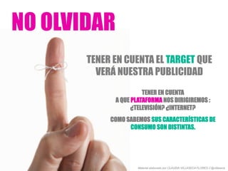 NO OLVIDAR
TENER EN CUENTA EL TARGET QUE
VERÁ NUESTRA PUBLICIDAD
TENER EN CUENTA
A QUE PLATAFORMA NOS DIRIGIREMOS :
¿TELEVISIÓN? ¿INTERNET?
COMO SABEMOS SUS CARACTERÍSTICAS DE
CONSUMO SON DISTINTAS.
Material elaborado por CLAUDIA VILLASECA FLORES // @villaseca
 