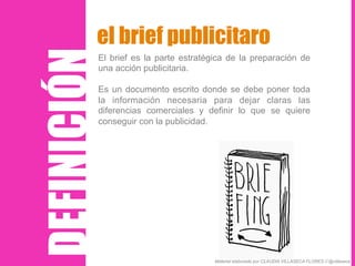 El brief es la parte estratégica de la preparación de
una acción publicitaria.
Es un documento escrito donde se debe poner toda
la información necesaria para dejar claras las
diferencias comerciales y definir lo que se quiere
conseguir con la publicidad.
el brief publicitaro
DEFINICIÓN
Material elaborado por CLAUDIA VILLASECA FLORES // @villaseca
 