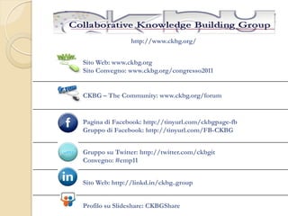 http://www.ckbg.org/


Sito Web: www.ckbg.org
Sito Convegno: www.ckbg.org/congresso2011


CKBG – The Community: www.ckbg.org/forum


Pagina di Facebook: http://tinyurl.com/ckbgpage-fb
Gruppo di Facebook: http://tinyurl.com/FB-CKBG


Gruppo su Twitter: http://twitter.com/ckbgit
Convegno: #emp11


Sito Web: http://linkd.in/ckbg..group


Profilo su Slideshare: CKBGShare
 