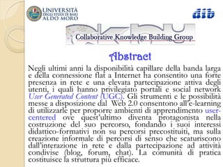 Abstract
Negli ultimi anni la disponibilità capillare della banda larga
e della connessione flat a Internet ha consentito una forte
presenza in rete e una elevata partecipazione attiva degli
utenti, i quali hanno privilegiato portali e social network
User Generated Content (UGC). Gli strumenti e le possibilità
messe a disposizione dal Web 2.0 consentono all‟e-learning
di utilizzarle per proporre ambienti di apprendimento user-
centered ove quest‟ultimo diventa protagonista nella
costruzione del suo percorso, fondando i suoi interessi
didattico-formativi non su percorsi precostituiti, ma sulla
creazione informale di percorsi di senso che scaturiscono
dall‟interazione in rete e dalla partecipazione ad attività
condivise (blog, forum, chat). La comunità di pratica
costituisce la struttura più efficace.
 
