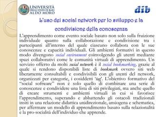 L’uso dei social network per lo sviluppo e la
                   condivisione della conoscenza
L‟apprendimento come evento sociale basato non solo sulla fruizione
individuale quanto sulla collaborazione e condivisione tra i
partecipanti all‟interno del quale ciascuno collabora con le sue
conoscenze e capacità individuali. Gli ambienti formativi in questo
modo divengono social environment coinvolgendo gli utenti mediante
spazi collaborativi come le comunità virtuali di apprendimento. Un
servizio offerto da molti social network è il social bookmarking, grazie al
quale si rendono disponibili liste di bookmark ovvero siti web
liberamente consultabili e condivisibili con gli utenti del network,
organizzati per categorie, i cosiddetti „tag‟. L‟obiettivo formativo del
“social software” non è solo quello di combinare una serie di
conoscenze e condividere una lista di siti privilegiati, ma anche quello
di creare strumenti e ambienti virtuali in cui si favorisce
l‟apprendimento, superando e abbattendo gli ostacoli tradizionali
insiti in una relazione didattica unidirezionale, ansiogena e schematica,
per affermare un modello di apprendimento basato sulla relazionalità
e la pro-socialità dell‟individuo che apprende.
 