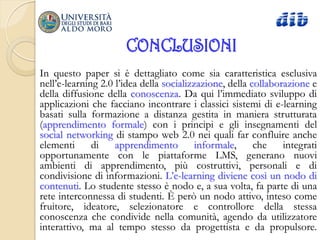 CONCLUSIONI
In questo paper si è dettagliato come sia caratteristica esclusiva
nell‟e-learning 2.0 l‟idea della socializzazione, della collaborazione e
della diffusione della conoscenza. Da qui l‟immediato sviluppo di
applicazioni che facciano incontrare i classici sistemi di e-learning
basati sulla formazione a distanza gestita in maniera strutturata
(apprendimento formale) con i principi e gli insegnamenti del
social networking di stampo web 2.0 nei quali far confluire anche
elementi      di    apprendimento         informale,     che    integrati
opportunamente con le piattaforme LMS, generano nuovi
ambienti di apprendimento, più costruttivi, personali e di
condivisione di informazioni. L‟e-learning diviene così un nodo di
contenuti. Lo studente stesso è nodo e, a sua volta, fa parte di una
rete interconnessa di studenti. È però un nodo attivo, inteso come
fruitore, ideatore, selezionatore e controllore della stessa
conoscenza che condivide nella comunità, agendo da utilizzatore
interattivo, ma al tempo stesso da progettista e da propulsore.
 