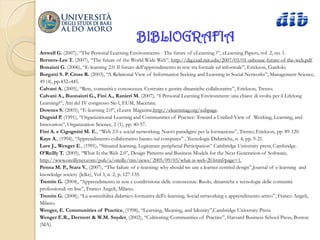 BIBLIOGRAFIA
Attwell G. (2007), “The Personal Learning Environments - The future of eLearning ?”, eLearning Papers, vol. 2, no. 1.
Berners-Lee T. (2007), “The future of the World Wide Web”, http://dig.csail.mit.edu/2007/03/01-ushouse-future-of-the-web.pdf.
Bonaiuti G. (2006), “E-learning 2.0. Il futuro dell‟apprendimento in rete tra formale ed informale”, Erickson, Gardolo.
Borgatti S. P. Cross R. (2003), “A Relational View of Information Seeking and Learning in Social Networks”, Management Science,
49 (4), pp.432–445.
Calvani A. (2005), “Rete, comunità e conoscenza. Costruire e gestire dinamiche collaborative”, Erickson, Trento.
Calvani A., Buonaiuti G., Fini A., Ranieri M. (2007), “I Personal Learning Environment: una chiave di svolta per il Lifelong
Learning?”, Atti del IV congresso Sie-l, EUM, Macerata.
Downes S. (2005), “E-learning 2.0”, eLearn Magazine,http://elearnmag.org/subpage.
Duguid P. (1991), “Organizational Learning and Communities of Practice: Toward a Unified View of Working, Learning, and
Innovation”, Organization Science, 2 (1), pp. 40-57.
Fini A. e Cigognini M. E., “Web 2.0 e social networking. Nuovi paradigmi per la formazione”, Trento, Erickson, pp. 89-120.
Kaye A., (1994), “Apprendimento collaborativo basato sul computer” , Tecnologie Didattiche, n. 4, pp. 9-21.
Lave J., Wenger E., (1991), “Situated learning. Legitimate peripheral Participation” Cambridge University press, Cambridge.
O’Reilly T. (2005), “What Is the Web 2.0”, Design Patterns and Business Models for the Next Generation of Software,
http://www.oreillynet.com/pub/a/oreilly/tim/news/ 2005/09/03/what-is-web-20.html?page=1.
Penna M. P., Stara V., (2007), “The failure of e-learning: why should we use a learner centred design”,Journal of e-learning and
knowledge society (Jelks), Vol 3, n. 2, p. 127-135.
Trentin G. (2004), “Apprendimento in rete e condivisione delle conoscenze. Ruolo, dinamiche e tecnologie delle comunità
professionali on line”, Franco Angeli, Milano.
Trentin G. (2008), “La sostenibilità didattico-formativa dell'e-learning. Social networking e apprendimento attivo”, Franco Angeli,
Milano.
Wenger, E. Communities of Practice, (1998), “Learning, Meaning, and Identity”,Cambridge University Press.
Wenger E.R., Dermott & W.M. Snyder, (2002), “Cultivating Communities of Practice”, Harvard Business School Press, Boston
(MA).
 