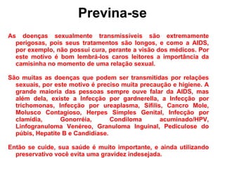 Previna-se As doenças sexualmente transmissíveis são extremamente perigosas, pois seus tratamentos são longos, e como a AIDS, por exemplo, não possui cura, perante a visão dos médicos. Por este motivo é bom lembrá-los caros leitores a importância da camisinha no momento de uma relação sexual. São muitas as doenças que podem ser transmitidas por relações sexuais, por este motivo é preciso muita precaução e higiene. A grande maioria das pessoas sempre ouve falar da AIDS, mas além dela, existe a Infecção por gardnerella, a Infecção por trichomonas, Infecção por ureaplasma, Sífilis, Cancro Mole, Molusco Contagioso, Herpes Simples Genital, Infecção por clamídia, Gonorréia, Condiloma acuminado/HPV, Linfogranuloma Venéreo, Granuloma Inguinal, Pediculose do púbis, Hepatite B e Candidíase. Então se cuide, sua saúde é muito importante, e ainda utilizando preservativo você evita uma gravidez indesejada. 