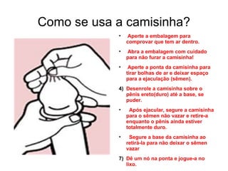 Como se usa a camisinha? Aperte a embalagem para comprovar que tem ar dentro. Abra a embalagem com cuidado para não furar a camisinha! Aperte a ponta da camisinha para tirar bolhas de ar e deixar espaço para a ejaculação (sêmen). Desenrole a camisinha sobre o pênis ereto(duro) até a base, se puder. Após ejacular, segure a camisinha para o sêmen não vazar e retire-a enquanto o pênis ainda estiver totalmente duro. Segure a base da camisinha ao retirá-la para não deixar o sêmen vazar Dê um nó na ponta e jogue-a no lixo. 