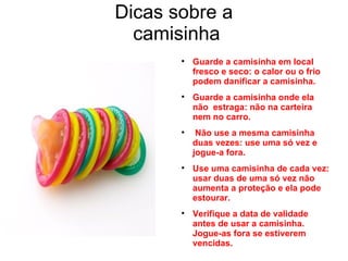 Dicas sobre a  camisinha Guarde a camisinha em local fresco e seco: o calor ou o frio podem danificar a camisinha. Guarde a camisinha onde ela não  estraga: não na carteira nem no carro. Não use a mesma camisinha duas vezes: use uma só vez e jogue-a fora. Use uma camisinha de cada vez: usar duas de uma só vez não aumenta a proteção e ela pode estourar. Verifique a data de validade antes de usar a camisinha. Jogue-as fora se estiverem vencidas. 
