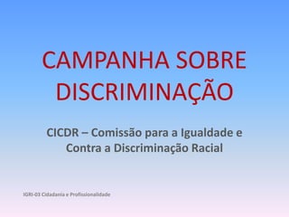 CAMPANHA SOBRE DISCRIMINAÇÃO CICDR – Comissão para a Igualdade e Contra a Discriminação Racial IGRI-03 Cidadania e Profissionalidade  