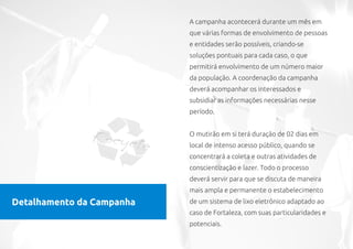 A campanha acontecerá durante um mês em
                           que várias formas de envolvimento de pessoas
                           e entidades serão possíveis, criando-se
                           soluções pontuais para cada caso, o que
                           permitirá envolvimento de um número maior
                           da população. A coordenação da campanha
                           deverá acompanhar os interessados e
                           subsidiar as informações necessárias nesse
                           período.


                           O mutirão em si terá duração de 02 dias em
                           local de intenso acesso público, quando se
                           concentrará a coleta e outras atividades de
                           conscientização e lazer. Todo o processo
                           deverá servir para que se discuta de maneira
                           mais ampla e permanente o estabelecimento
Detalhamento da Campanha   de um sistema de lixo eletrônico adaptado ao
                           caso de Fortaleza, com suas particularidades e
                           potenciais.
 