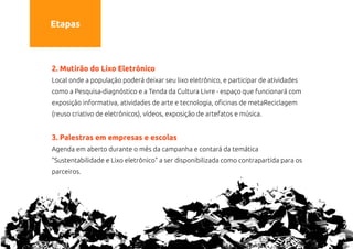 Etapas



2. Mutirão do Lixo Eletrônico
Local onde a população poderá deixar seu lixo eletrônico, e participar de atividades
como a Pesquisa-diagnóstico e a Tenda da Cultura Livre - espaço que funcionará com
exposição informativa, atividades de arte e tecnologia, oficinas de metaReciclagem
(reuso criativo de eletrônicos), vídeos, exposição de artefatos e música.


3. Palestras em empresas e escolas
Agenda em aberto durante o mês da campanha e contará da temática
"Sustentabilidade e Lixo eletrônico" a ser disponibilizada como contrapartida para os
parceiros.
 