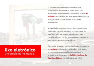 O lixo eletrônico vem se tornando foco de
                       preocupação no mundo, os níveis atuais são
                       alarmantes. Segundo a ONU o mundo já produz 40
                       milhões de toneladas por ano, sendo o Brasil, o que
                       mais gera esse tipo de lixo entre os países
                       emergentes.


                       A toxicidade dos componentes de computadores,
                       monitores, baterias, celulares e outros é alta, em
                       sua fabricação são usadas substâncias como
                       chumbo, cádmio, berílio, que podem contaminar o
                       solo, mesmo em aterros sanitários.


                       Para evitar situações como essas é preciso implantar

lixo eletrônico        um sistema racional de reutilização e reciclagem,
                       em que se observe princípios ambientais e o
Um problema no mundo   enquadramento na recente Política Nacional de
                       Resíduos Sólidos em vigência desde 2010.
 