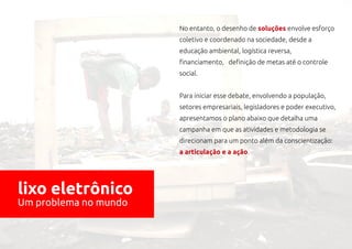 No entanto, o desenho de soluções envolve esforço
                       coletivo e coordenado na sociedade, desde a
                       educação ambiental, logística reversa,
                       financiamento, definição de metas até o controle
                       social.


                       Para iniciar esse debate, envolvendo a população,
                       setores empresariais, legisladores e poder executivo,
                       apresentamos o plano abaixo que detalha uma
                       campanha em que as atividades e metodologia se
                       direcionam para um ponto além da conscientização:
                       a articulação e a ação.




lixo eletrônico
Um problema no mundo
 