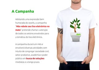 A Campanha
 Adotando uma expressão bem
 humorada do cearês, a campanha
 “Não rebole seu lixo eletrônico no
 mato” pretende chamar a atenção
 de todos os setores envolvidos para
 a temática do lixo eletrônico.


 A campanha durará um mês e
 envolverá diversas atividades com
 intuito de congregar sociedade civil,
 setor produtivo, academia e poder
 público em busca de soluções
 imediatas e a longo prazo.
 