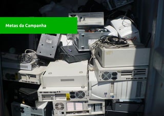 Metas da Campanha   1. Ambiental:
                        Arrecadar o lixo eletrônico da cidade de Fortaleza,
Metas da Campanha       através do mutirão, dando-lhe a destinação final
                        ambientalmente correta.
                        2. Educacional:
                        Pautar a temática na sociedade fortalezense, através
                        de debates, entrevistas, palestras, oficinas e material
                        gráfico.
                        3. Diagnóstico:
                        Fazer um levantamento técnico da situação do lixo
                        eletrônico da cidade, através do mutirão, que
                        permita avaliar a quantidade de e-lixo na cidade, as
                        motivações das pessoas a participar e as regiões
                        mais críticas.
                        4. Mobilização Política:
                        Discussão    da   Lei   Federal   12.305/2010      que
                        estabelece as normas para a execução da Política
                        Nacional de Resíduos Sólidos, através de Audiência
                        pública na Câmara Municipal de Fortaleza, com a
 