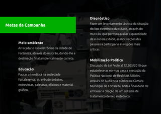 Diagnóstico
                                                   Fazer um levantamento técnico da situação
Metas da Campanha
                                                   do lixo eletrônico da cidade, através do
                                                   mutirão, que permita avaliar a quantidade
                                                   de e-lixo na cidade, as motivações das
     Meio-ambiente                                 pessoas a participar e as regiões mais
     Arrecadar o lixo eletrônico da cidade de      críticas.
     Fortaleza, através do mutirão, dando-lhe a
     destinação final ambientalmente correta.
                                                   Mobilização Política
                                                   Discussão da Lei Federal 12.305/2010 que
     Educação                                      estabelece as normas para a execução da
     Pautar a temática na sociedade                Política Nacional de Resíduos Sólidos,
     fortalezense, através de debates,             através de Audiência pública na Câmara
     entrevistas, palestras, oficinas e material   Municipal de Fortaleza, com a finalidade de
     gráfico.                                      embasar a criação de um sistema de
                                                   tratamento de lixo eletrônico.
 