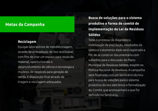 Busca de soluções para o sistema

Metas da Campanha                                   produtivo e forma de comitê de
                                                    implementação da Lei de Resíduos
                                                    Sólidos
                                                    Todo o processo de diagnóstico,
     Reciclagem
                                                    mobilização da população, resultados da
     Equipar laboratórios de metaReciclagem,
                                                    coleta e tratamento dado será registrado a
     através da arrecadação de lixo reutilizável,
                                                    fim de se construir documentário com
     com fins de criar um espaço para reuso do
                                                    subsídios para a discussão do Plano
     material, oportunizando o
                                                    Municipal de Resíduos Sólidos, exigido na
     desenvolvimento de ciência e tecnologia e
                                                    Política Nacional de Resíduos. A campanha
     modelos de negócios para geração de
                                                    será finalizada com um Seminário técnico
     renda. E disposição final através de
                                                    para busca de soluções para o sistema
     triagem e reciclagem adequadas.
                                                    produtivo do lixo eletrônico e formalização
                                                    do Comitê que acompanhará o que for
                                                    definido no Seminário.
 