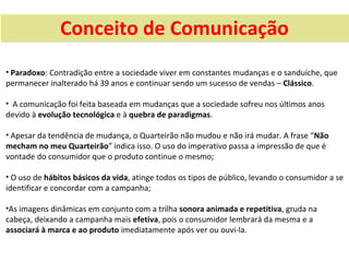 Conceito de Comunicação
• Paradoxo: Contradição entre a sociedade viver em constantes mudanças e o sanduíche, que
permanecer inalterado há 39 anos e continuar sendo um sucesso de vendas – Clássico.

• A comunicação foi feita baseada em mudanças que a sociedade sofreu nos últimos anos
devido à evolução tecnológica e à quebra de paradigmas.

• Apesar da tendência de mudança, o Quarteirão não mudou e não irá mudar. A frase “Não
mecham no meu Quarteirão” indica isso. O uso do imperativo passa a impressão de que é
vontade do consumidor que o produto continue o mesmo;

• O uso de hábitos básicos da vida, atinge todos os tipos de público, levando o consumidor a se
identificar e concordar com a campanha;

•As imagens dinâmicas em conjunto com a trilha sonora animada e repetitiva, gruda na
cabeça, deixando a campanha mais efetiva, pois o consumidor lembrará da mesma e a
associará à marca e ao produto imediatamente após ver ou ouvi-la.
 