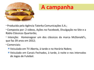 A campanha

• Produzida pela Agência Taterka Comunicações S.A.;
• Composta por: 2 vídeos, Ações no Facebook, Divulgação no Site e a
Rádio Clássicos Quarterão;
• Intenção: Homenagear um dos clássicos da marca McDonald’s,
que faz 39 anos em 2012;
• Comerciais:

    Veiculado em TV Aberta, à tarde e no Horário Nobre;
    Veiculado em Canais Fechados, à tarde, à noite e nos intervalos
    de Jogos de Futebol.
 