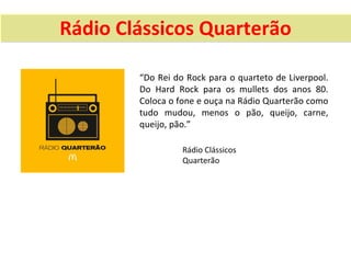 Rádio Clássicos Quarterão

        “Do Rei do Rock para o quarteto de Liverpool.
        Do Hard Rock para os mullets dos anos 80.
        Coloca o fone e ouça na Rádio Quarterão como
        tudo mudou, menos o pão, queijo, carne,
        queijo, pão.”

                  Rádio Clássicos
                  Quarterão
 