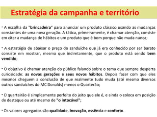 Estratégia da campanha e território
•A escolha da "brincadeira" para anunciar um produto clássico usando as mudanças
constantes de uma nova geração. A tática, primeiramente, é chamar atenção, consiste
em citar a mudança de hábitos e um produto que é bom porque não muda nunca;

•A estratégia de abaixar o preço do sanduíche que já era conhecido por ser barato
consiste em mostrar, mesmo que indiretamente, que o produto está sendo bem
vendido;

•O objetivo é chamar atenção do público falando sobre o tema que sempre desperta
curiosidade: as novas gerações e seus novos hábitos. Depois fazer com que eles
mesmos cheguem a conclusão de que realmente tudo muda (até mesmo diversos
outros sanduíches do MC Donalds) menos o Quarterão;

• O quarteirão é simplesmente perfeito do jeito que ele é, e ainda o coloca em posição
de destaque ou até mesmo de "o intocável";

• Os valores agregados são qualidade, inovação, essência e conforto.
 